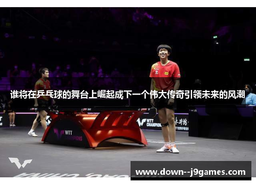 谁将在乒乓球的舞台上崛起成下一个伟大传奇引领未来的风潮
