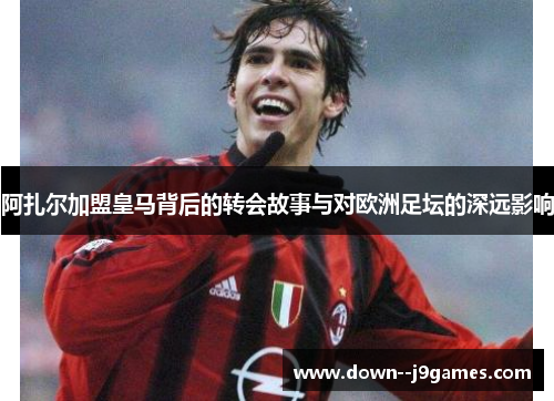 阿扎尔加盟皇马背后的转会故事与对欧洲足坛的深远影响