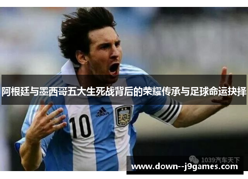 阿根廷与墨西哥五大生死战背后的荣耀传承与足球命运抉择