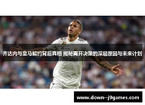 齐达内与皇马解约背后真相 揭秘离开决策的深层原因与未来计划