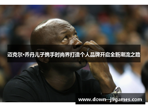 迈克尔·乔丹儿子携手时尚界打造个人品牌开启全新潮流之路