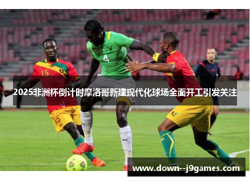 2025非洲杯倒计时摩洛哥新建现代化球场全面开工引发关注 2025非洲杯倒计时摩洛哥新建现代化球场全面开工引发关注
