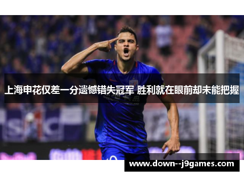 上海申花仅差一分遗憾错失冠军 胜利就在眼前却未能把握 上海申花仅差一分遗憾错失冠军 胜利就在眼前却未能把握