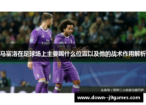 马塞洛在足球场上主要踢什么位置以及他的战术作用解析 马塞洛在足球场上主要踢什么位置以及他的战术作用解析