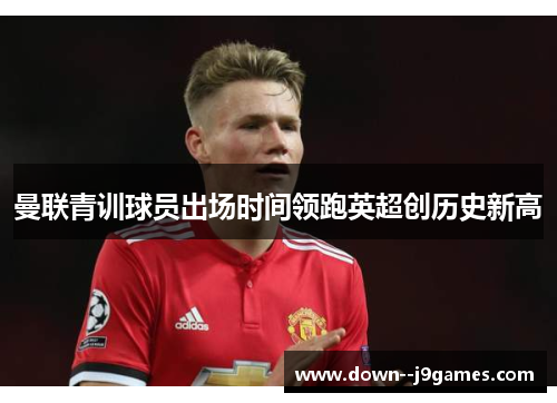 曼联青训球员出场时间领跑英超创历史新高 曼联青训球员出场时间领跑英超创历史新高
