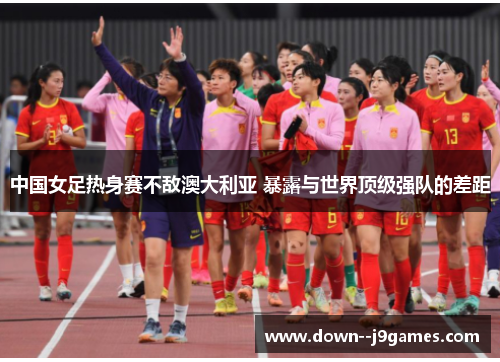 中国女足热身赛不敌澳大利亚 暴露与世界顶级强队的差距 中国女足热身赛不敌澳大利亚 暴露与世界顶级强队的差距