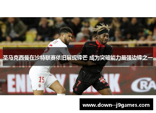 圣马克西曼在沙特联赛依旧展现锋芒 成为突破能力最强边锋之一 圣马克西曼在沙特联赛依旧展现锋芒 成为突破能力最强边锋之一