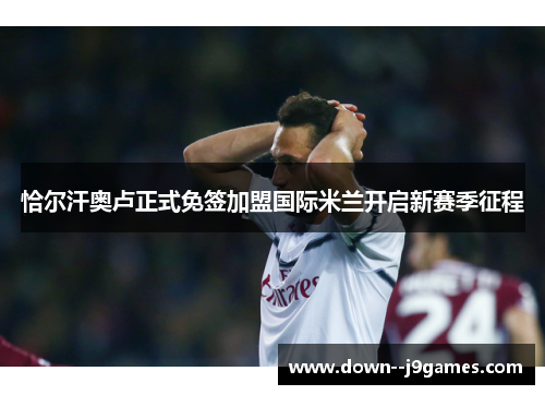 恰尔汗奥卢正式免签加盟国际米兰开启新赛季征程 恰尔汗奥卢正式免签加盟国际米兰开启新赛季征程